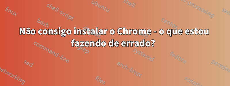 Não consigo instalar o Chrome - o que estou fazendo de errado? 
