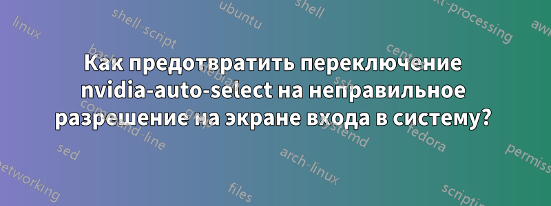 Как предотвратить переключение nvidia-auto-select на неправильное разрешение на экране входа в систему?