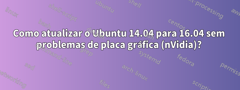 Como atualizar o Ubuntu 14.04 para 16.04 sem problemas de placa gráfica (nVidia)?