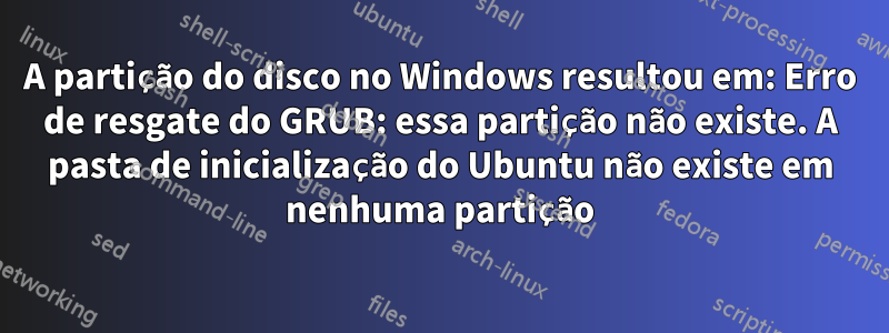 A partição do disco no Windows resultou em: Erro de resgate do GRUB: essa partição não existe. A pasta de inicialização do Ubuntu não existe em nenhuma partição