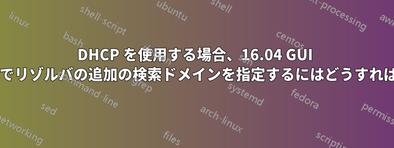 DHCP を使用する場合、16.04 GUI ネットワーク設定でリゾルバの追加の検索ドメインを指定するにはどうすればよいでしょうか?