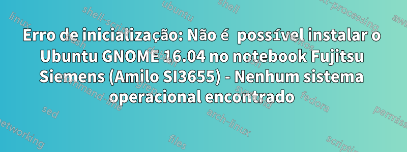 Erro de inicialização: Não é possível instalar o Ubuntu GNOME 16.04 no notebook Fujitsu Siemens (Amilo SI3655) - Nenhum sistema operacional encontrado