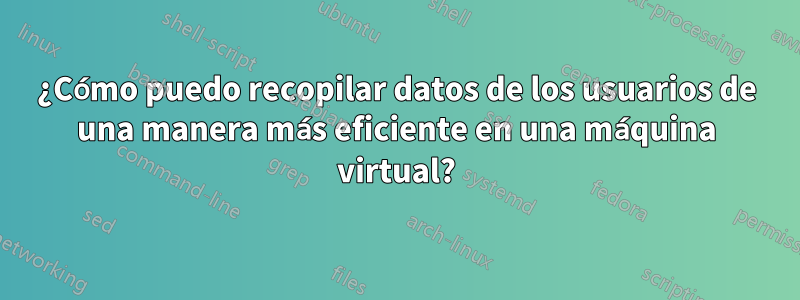 ¿Cómo puedo recopilar datos de los usuarios de una manera más eficiente en una máquina virtual?