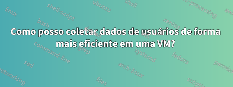 Como posso coletar dados de usuários de forma mais eficiente em uma VM?