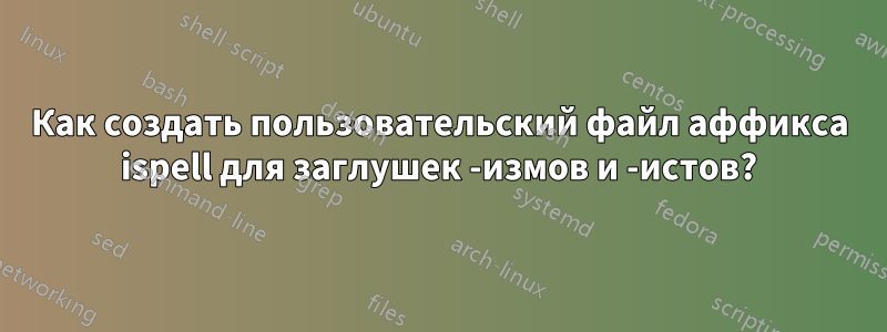 Как создать пользовательский файл аффикса ispell для заглушек -измов и -истов?