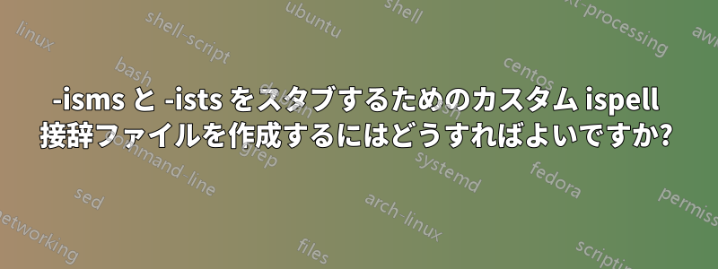 -isms と -ists をスタブするためのカスタム ispell 接辞ファイルを作成するにはどうすればよいですか?