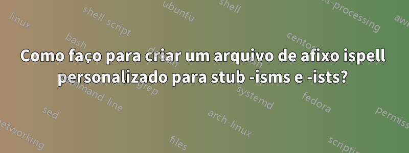 Como faço para criar um arquivo de afixo ispell personalizado para stub -isms e -ists?