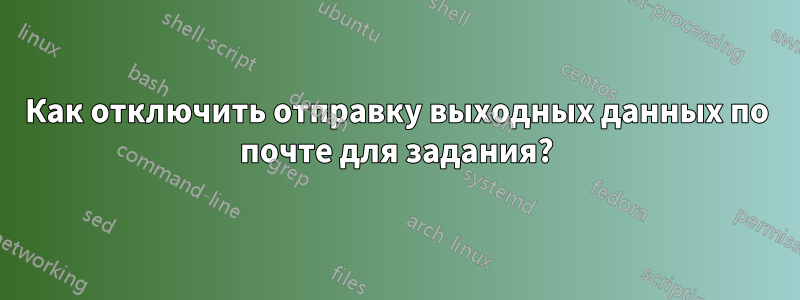 Как отключить отправку выходных данных по почте для задания?