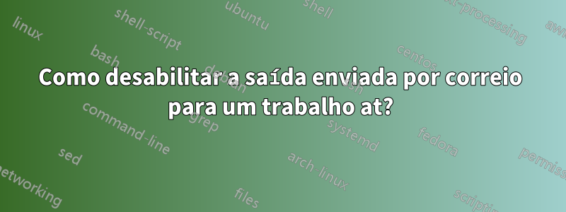 Como desabilitar a saída enviada por correio para um trabalho at?