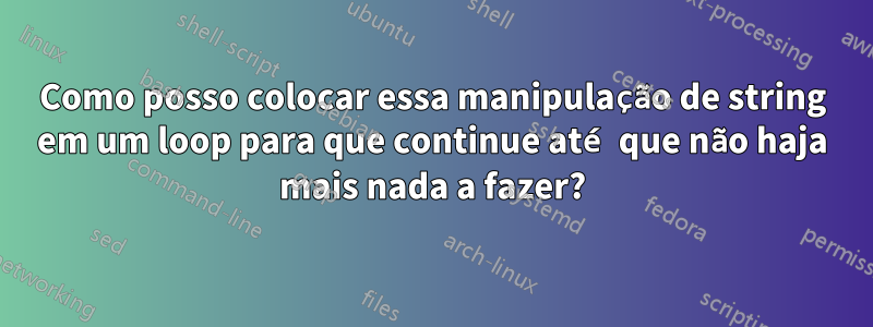Como posso colocar essa manipulação de string em um loop para que continue até que não haja mais nada a fazer?