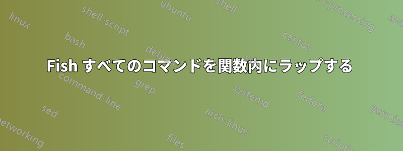 Fish すべてのコマンドを関数内にラップする