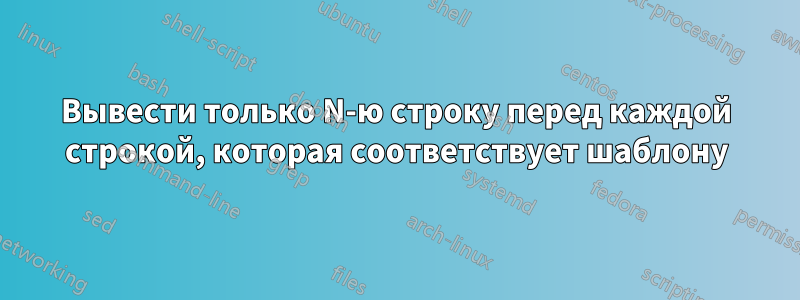 Вывести только N-ю строку перед каждой строкой, которая соответствует шаблону