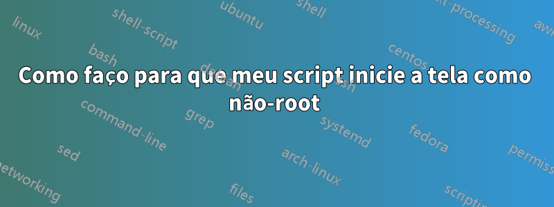 Como faço para que meu script inicie a tela como não-root