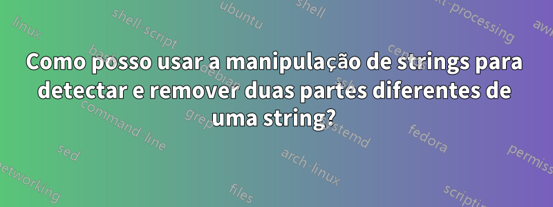 Como posso usar a manipulação de strings para detectar e remover duas partes diferentes de uma string?