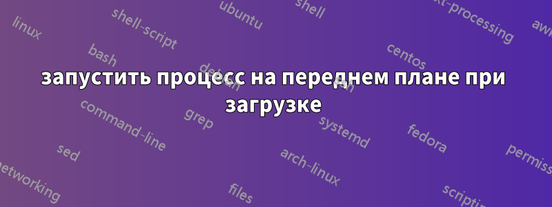 запустить процесс на переднем плане при загрузке