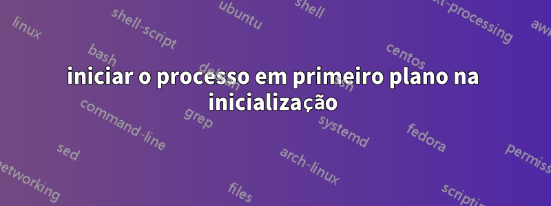 iniciar o processo em primeiro plano na inicialização