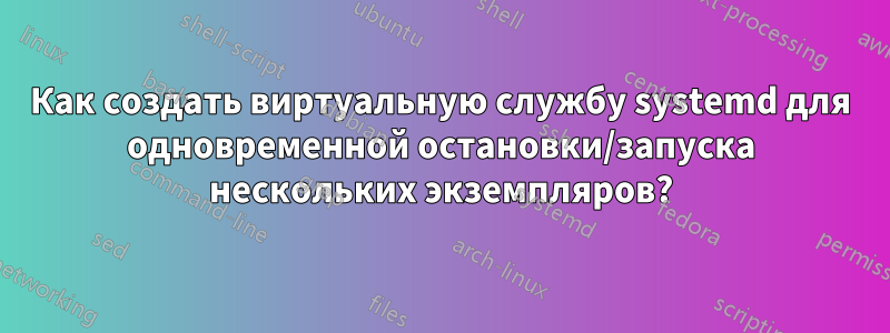 Как создать виртуальную службу systemd для одновременной остановки/запуска нескольких экземпляров?