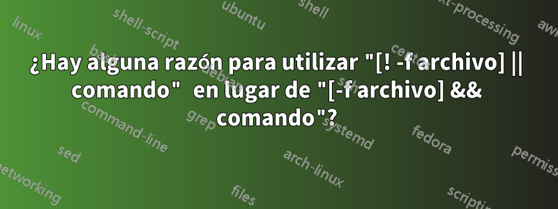 ¿Hay alguna razón para utilizar "[! -f archivo] || comando" en lugar de "[-f archivo] && comando"?