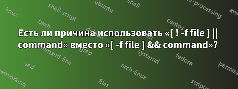 Есть ли причина использовать «[ ! -f file ] || command» вместо «[ -f file ] && command»?