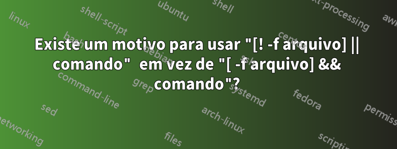 Existe um motivo para usar "[! -f arquivo] || comando" em vez de "[ -f arquivo] && comando"?
