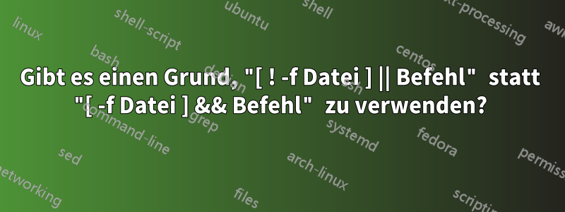 Gibt es einen Grund, "[ ! -f Datei ] || Befehl" statt "[ -f Datei ] && Befehl" zu verwenden?