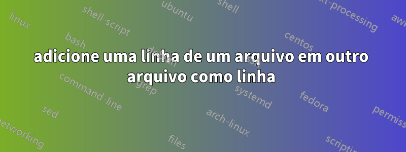 adicione uma linha de um arquivo em outro arquivo como linha