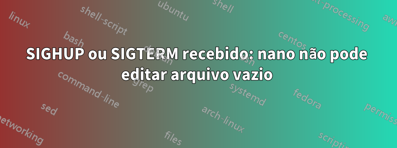 SIGHUP ou SIGTERM recebido: nano não pode editar arquivo vazio