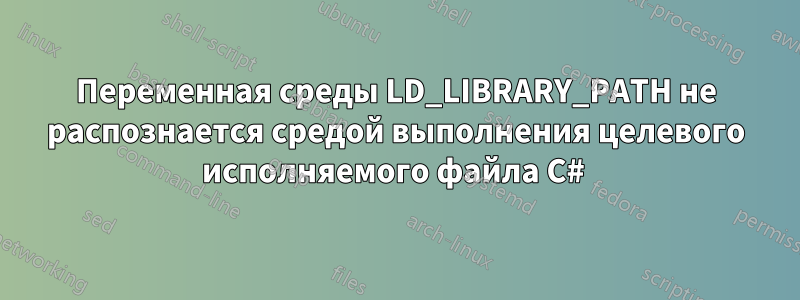 Переменная среды LD_LIBRARY_PATH не распознается средой выполнения целевого исполняемого файла C# 