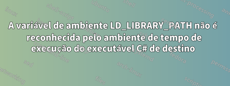 A variável de ambiente LD_LIBRARY_PATH não é reconhecida pelo ambiente de tempo de execução do executável C# de destino 