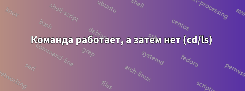 Команда работает, а затем нет (cd/ls)