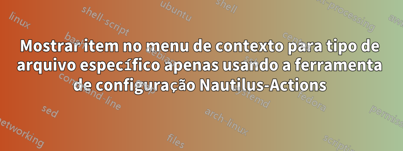 Mostrar item no menu de contexto para tipo de arquivo específico apenas usando a ferramenta de configuração Nautilus-Actions