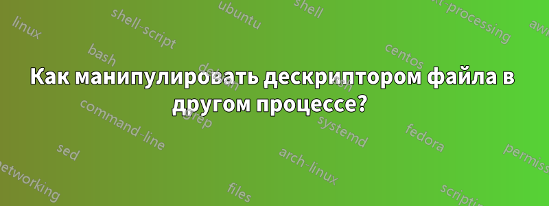 Как манипулировать дескриптором файла в другом процессе?
