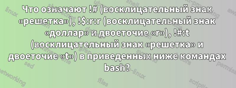 Что означают !# (восклицательный знак «решетка»), !$:r:r (восклицательный знак «доллар» и двоеточие «r»), !#:t (восклицательный знак «решетка» и двоеточие «t») в приведенных ниже командах bash?