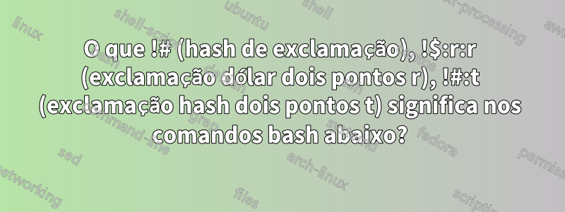 O que !# (hash de exclamação), !$:r:r (exclamação dólar dois pontos r), !#:t (exclamação hash dois pontos t) significa nos comandos bash abaixo?