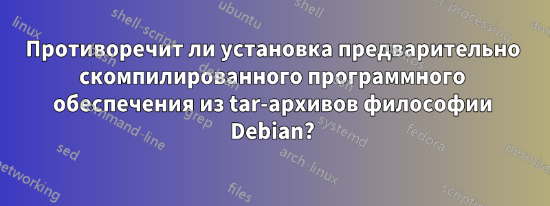 Противоречит ли установка предварительно скомпилированного программного обеспечения из tar-архивов философии Debian?