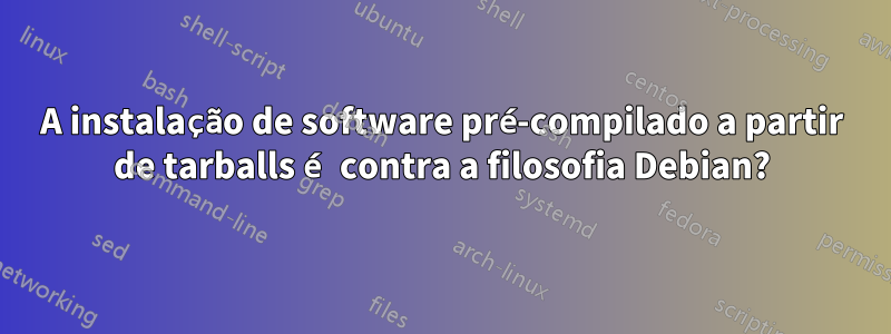 A instalação de software pré-compilado a partir de tarballs é contra a filosofia Debian?