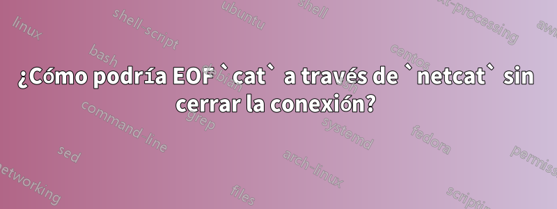 ¿Cómo podría EOF `cat` a través de `netcat` sin cerrar la conexión?