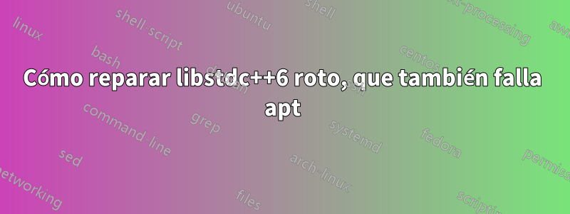 Cómo reparar libstdc++6 roto, que también falla apt