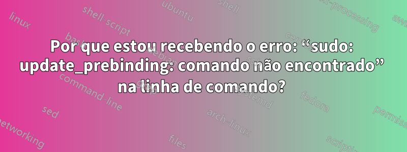 Por que estou recebendo o erro: “sudo: update_prebinding: comando não encontrado” na linha de comando?