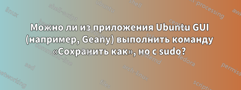 Можно ли из приложения Ubuntu GUI (например, Geany) выполнить команду «Сохранить как», но с sudo?