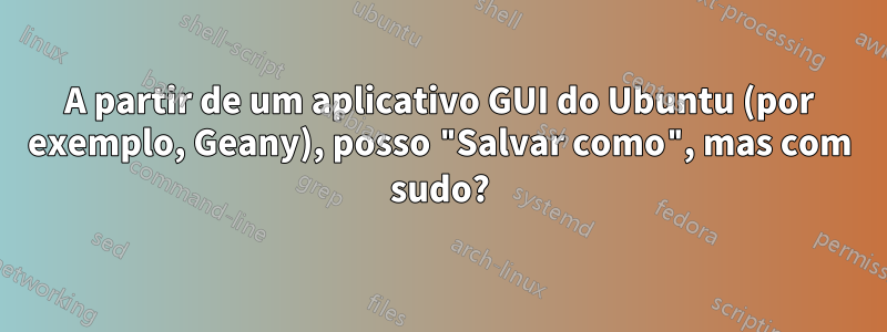 A partir de um aplicativo GUI do Ubuntu (por exemplo, Geany), posso "Salvar como", mas com sudo?