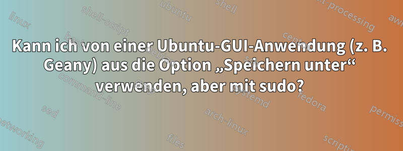 Kann ich von einer Ubuntu-GUI-Anwendung (z. B. Geany) aus die Option „Speichern unter“ verwenden, aber mit sudo?