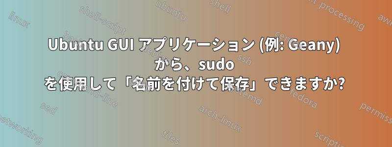 Ubuntu GUI アプリケーション (例: Geany) から、sudo を使用して「名前を付けて保存」できますか?