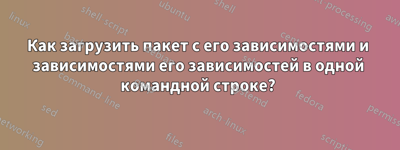 Как загрузить пакет с его зависимостями и зависимостями его зависимостей в одной командной строке?