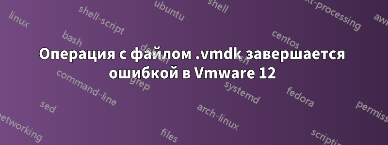 Операция с файлом .vmdk завершается ошибкой в ​​Vmware 12