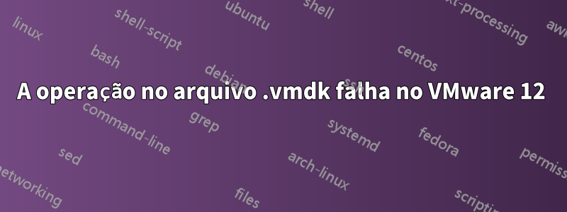 A operação no arquivo .vmdk falha no VMware 12