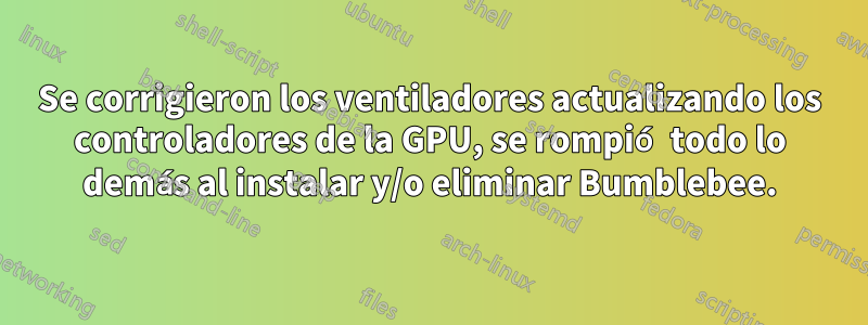 Se corrigieron los ventiladores actualizando los controladores de la GPU, se rompió todo lo demás al instalar y/o eliminar Bumblebee.