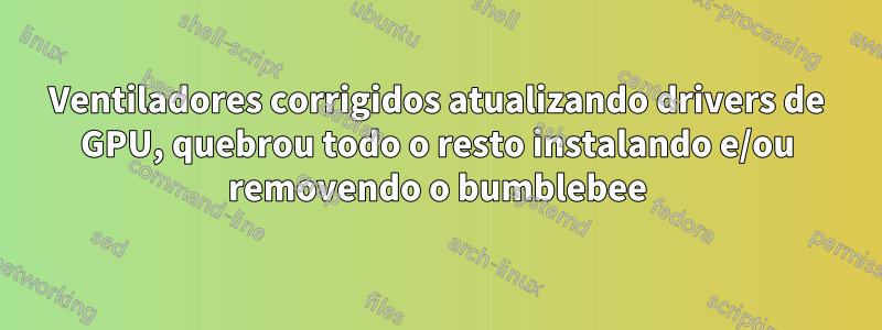 Ventiladores corrigidos atualizando drivers de GPU, quebrou todo o resto instalando e/ou removendo o bumblebee