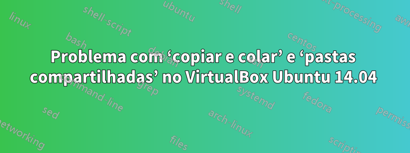 Problema com ‘copiar e colar’ e ‘pastas compartilhadas’ no VirtualBox Ubuntu 14.04