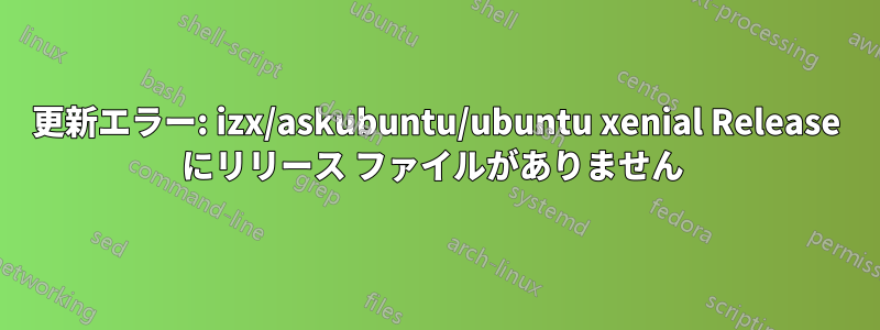 更新エラー: izx/askubuntu/ubuntu xenial Release にリリース ファイルがありません 